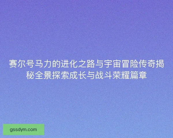 赛尔号马力的进化之路与宇宙冒险传奇揭秘全景探索成长与战斗荣耀篇章